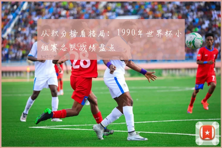 从积分榜看格局:1990年世界杯小组赛各队战绩盘点
