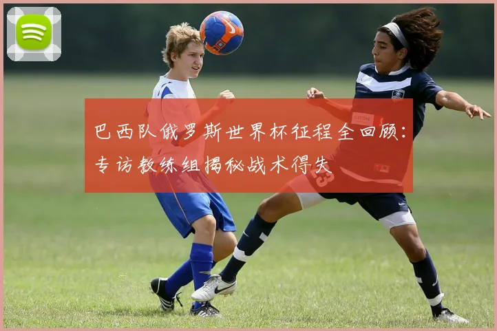 巴西队俄罗斯世界杯征程全回顾:专访教练组揭秘战术得失