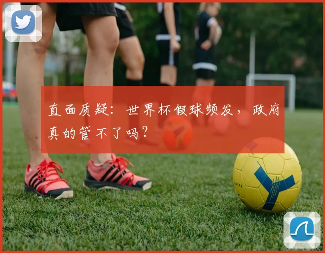 直面质疑:世界杯假球频发,政府真的管不了吗?