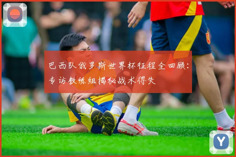 巴西队俄罗斯世界杯征程全回顾:专访教练组揭秘战术得失