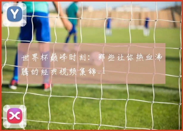 世界杯巅峰时刻：那些让你热血沸腾的经典视频集锦_1
